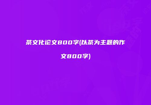 茶文化论文800字(以茶为主题的作文800字)