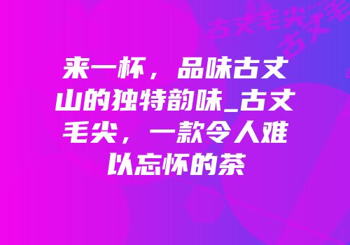 来一杯，品味古丈山的独特韵味_古丈毛尖，一款令人难以忘怀的茶