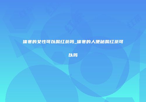 体寒的女性可以喝红茶吗_体寒的人便秘喝红茶可以吗