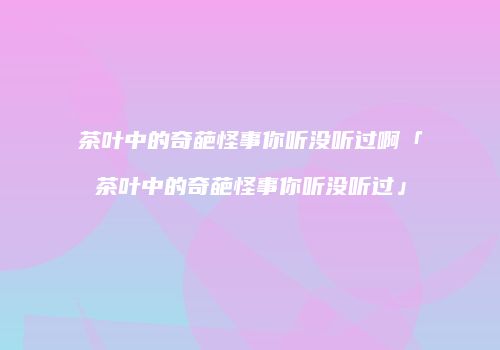 茶叶中的奇葩怪事你听没听过啊「茶叶中的奇葩怪事你听没听过」