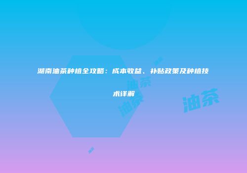 湖南油茶种植全攻略：成本收益、补贴政策及种植技术详解