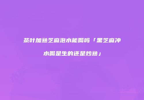 茶叶加熟芝麻泡水能喝吗「黑芝麻冲水喝是生的还是炒熟」