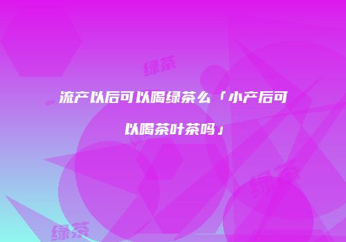 流产以后可以喝绿茶么「小产后可以喝茶叶茶吗」