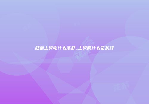 经常上火吃什么茶好_上火喝什么花茶好