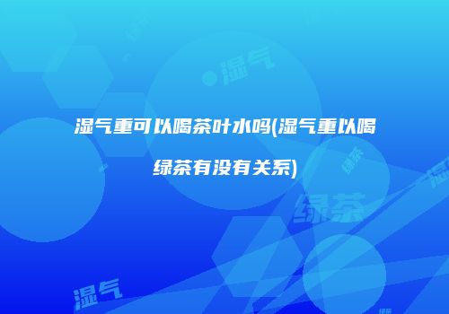 湿气重可以喝茶叶水吗(湿气重以喝绿茶有没有关系)