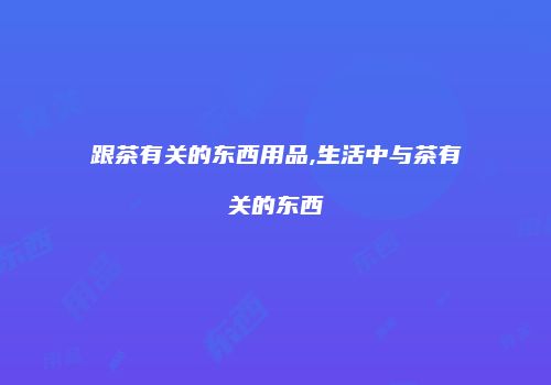 跟茶有关的东西用品,生活中与茶有关的东西