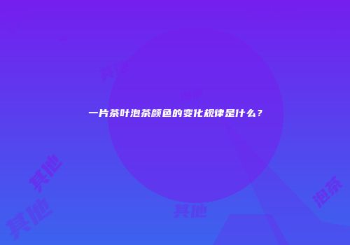 一片茶叶泡茶颜色的变化规律是什么？