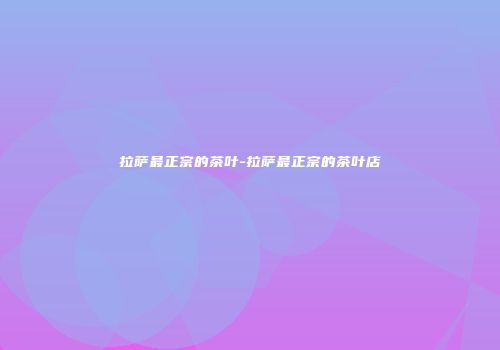 拉萨最正宗的茶叶-拉萨最正宗的茶叶店