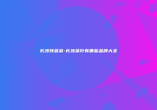 长沙特色茶-长沙茶叶有哪些品牌大全