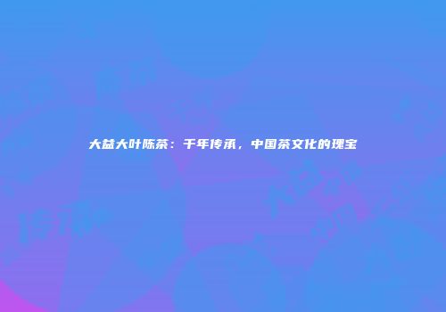 大益大叶陈茶：千年传承，中国茶文化的瑰宝