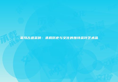 茶马古道茶砖：承载历史与文化的独特茶叶艺术品