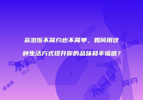 茶泡饭不简约也不简单，如何用这种生活方式提升你的品味和幸福感？