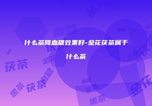 什么茶降血糖效果好-金花茯茶属于什么茶