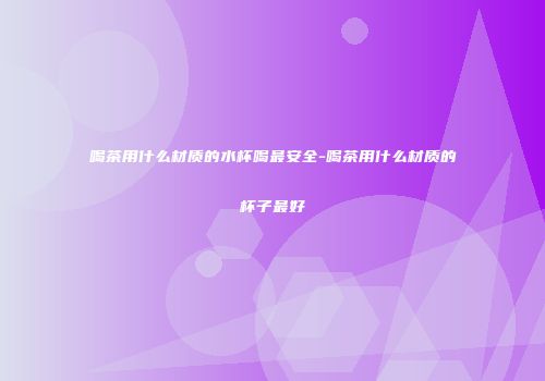喝茶用什么材质的水杯喝最安全-喝茶用什么材质的杯子最好