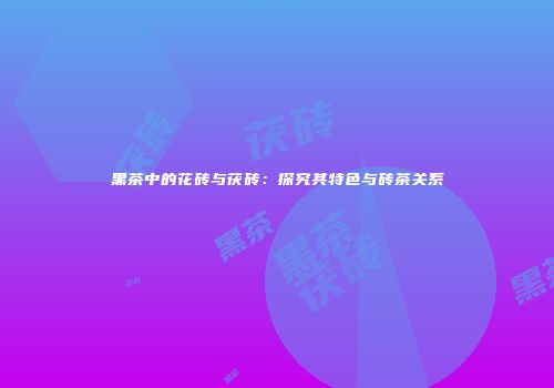 黑茶中的花砖与茯砖：探究其特色与砖茶关系