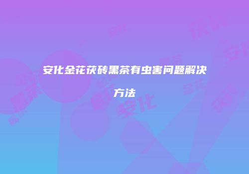 安化金花茯砖黑茶有虫害问题解决方法