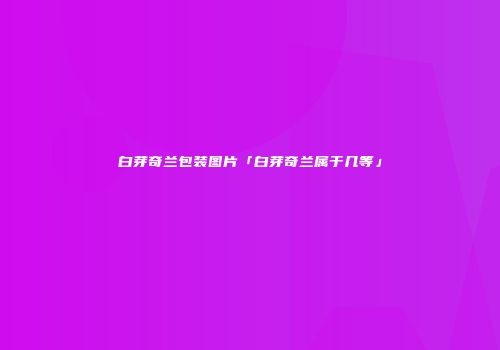 白芽奇兰包装图片「白芽奇兰属于几等」