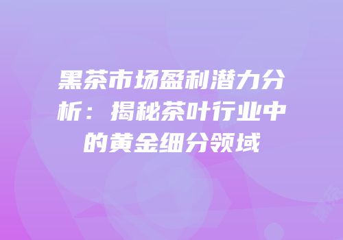 黑茶市场盈利潜力分析：揭秘茶叶行业中的黄金细分领域
