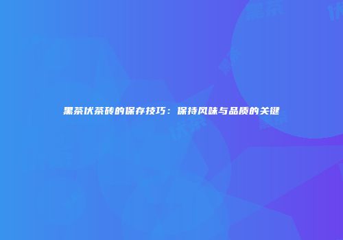 黑茶伏茶砖的保存技巧：保持风味与品质的关键