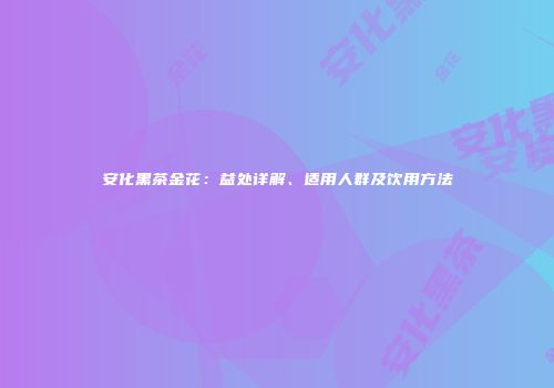 安化黑茶金花：益处详解、适用人群及饮用方法