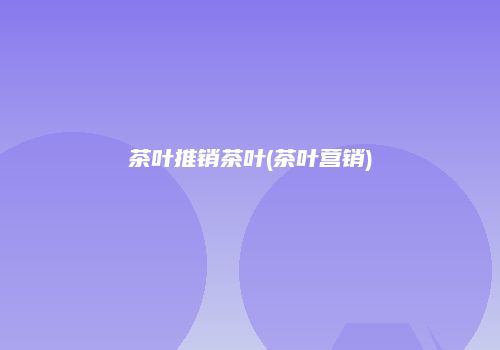 茶叶推销茶叶(茶叶营销)