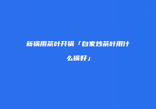 新锅用茶叶开锅「自家炒茶叶用什么锅好」