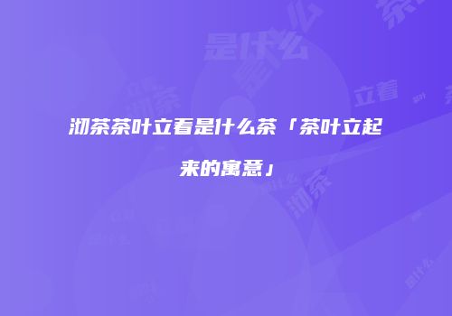 沏茶茶叶立着是什么茶「茶叶立起来的寓意」
