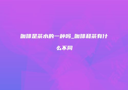咖啡是茶水的一种吗_咖啡和茶有什么不同