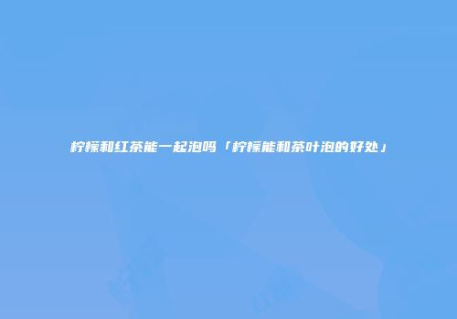 柠檬和红茶能一起泡吗「柠檬能和茶叶泡的好处」