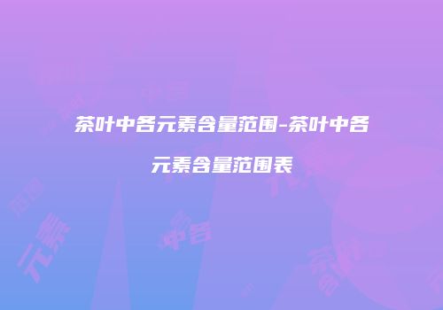 茶叶中各元素含量范围-茶叶中各元素含量范围表