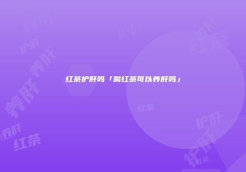 红茶护肝吗「喝红茶可以养肝吗」