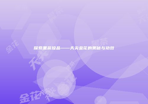 探索黑茶珍品——天尖金花的奥秘与功效