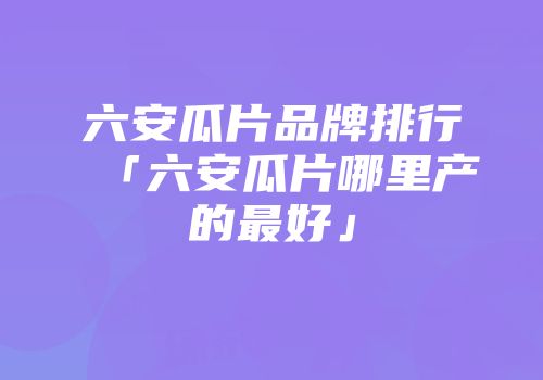 六安瓜片品牌排行「六安瓜片哪里产的最好」