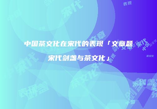 中国茶文化在宋代的表现「文章题宋代剑盏与茶文化」