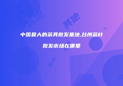 中国最大的茶具批发基地,台州茶叶批发市场在哪里