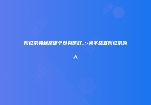 喝红茶和绿茶哪个对身体好_5类不适宜喝红茶的人
