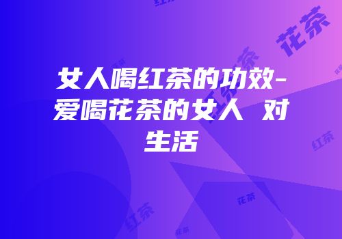 女人喝红茶的功效-爱喝花茶的女人 对生活