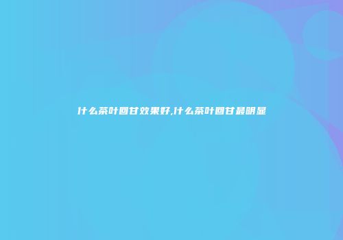 什么茶叶回甘效果好,什么茶叶回甘最明显