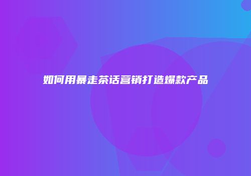 如何用暴走茶话营销打造爆款产品