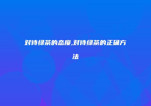对待绿茶的态度,对待绿茶的正确方法