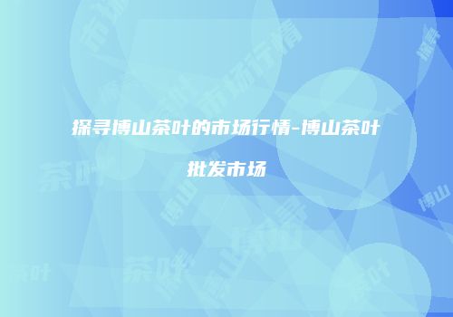 探寻博山茶叶的市场行情-博山茶叶批发市场