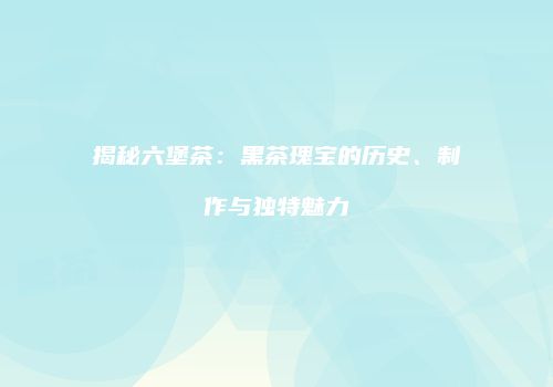 揭秘六堡茶：黑茶瑰宝的历史、制作与独特魅力