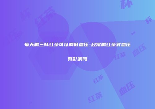 每天喝三杯红茶可以降低血压-经常喝红茶对血压有影响吗