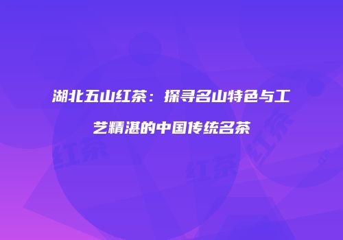湖北五山红茶：探寻名山特色与工艺精湛的中国传统名茶