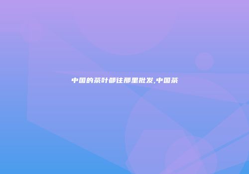 中国的茶叶都往那里批发,中国茶