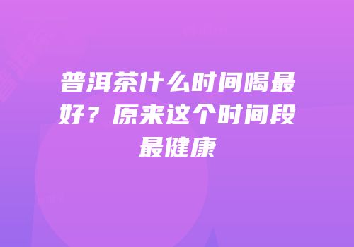 普洱茶什么时间喝最好？原来这个时间段最健康