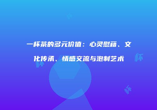 一杯茶的多元价值：心灵慰藉、文化传承、情感交流与泡制艺术
