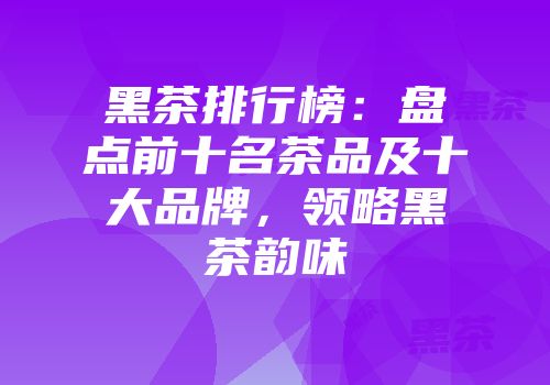 黑茶排行榜：盘点前十名茶品及十大品牌，领略黑茶韵味