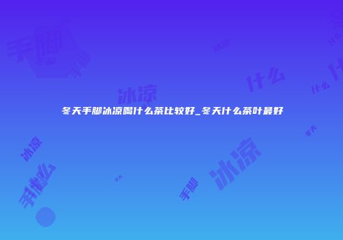 冬天手脚冰凉喝什么茶比较好_冬天什么茶叶最好
