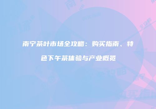南宁茶叶市场全攻略：购买指南、特色下午茶体验与产业概览